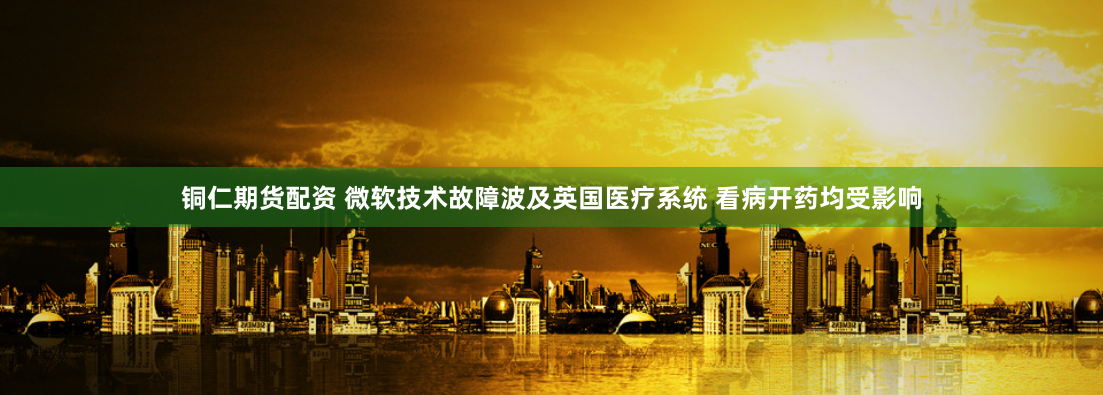 铜仁期货配资 微软技术故障波及英国医疗系统 看病开药均受影响