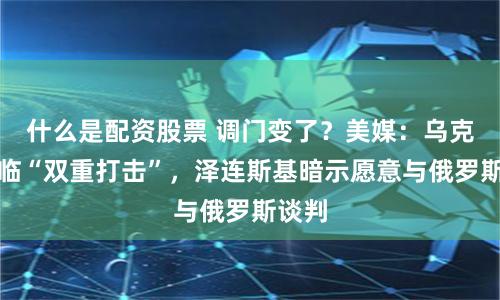 什么是配资股票 调门变了？美媒：乌克兰面临“双重打击”，泽连斯基暗示愿意与俄罗斯谈判
