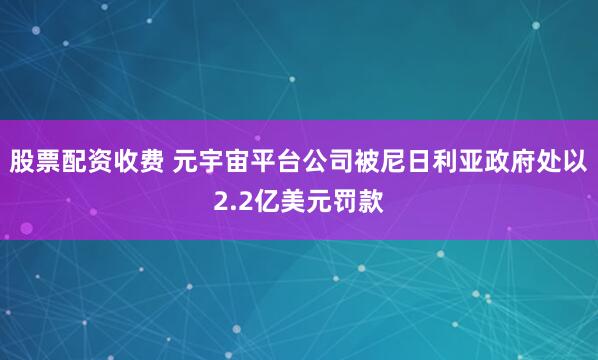 股票配资收费 元宇宙平台公司被尼日利亚政府处以2.2亿美元罚款