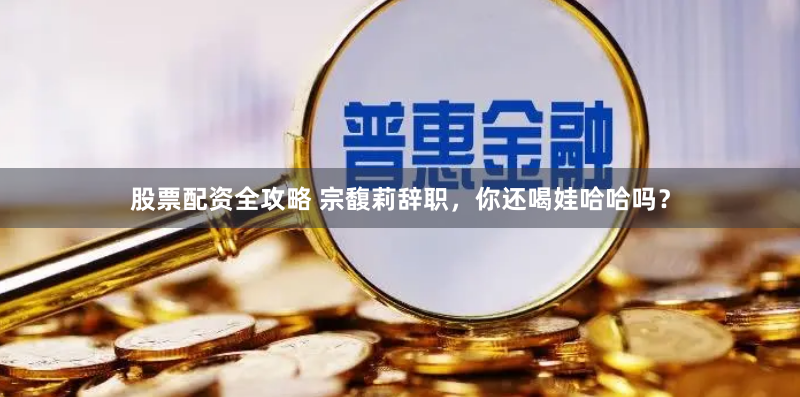 股票配资全攻略 宗馥莉辞职，你还喝娃哈哈吗？