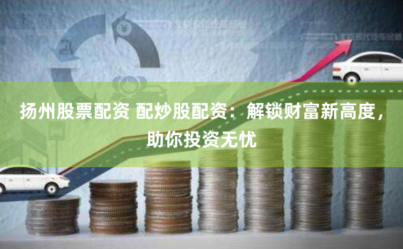 扬州股票配资 配炒股配资：解锁财富新高度，助你投资无忧