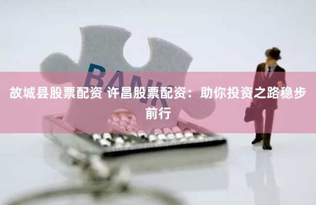 故城县股票配资 许昌股票配资：助你投资之路稳步前行