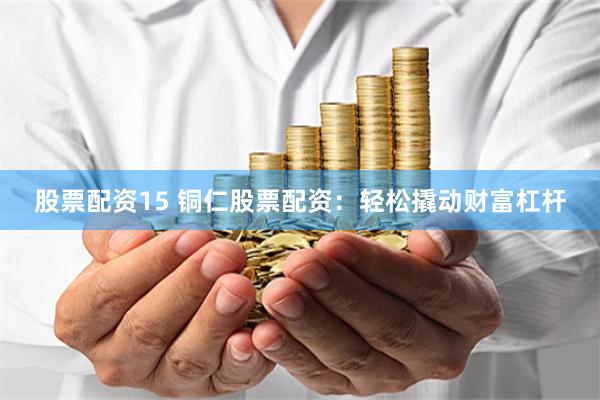 股票配资15 铜仁股票配资：轻松撬动财富杠杆