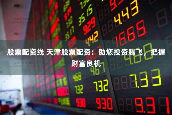 股票配资线 天津股票配资：助您投资腾飞，把握财富良机