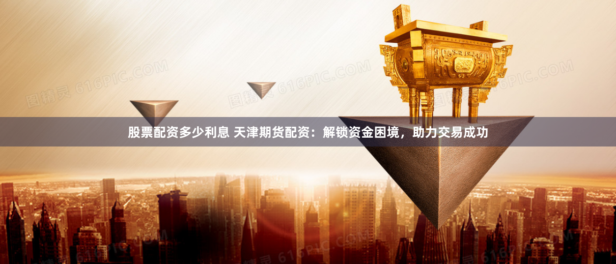 股票配资多少利息 天津期货配资：解锁资金困境，助力交易成功