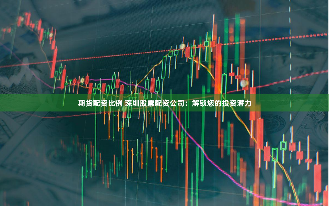 期货配资比例 深圳股票配资公司：解锁您的投资潜力