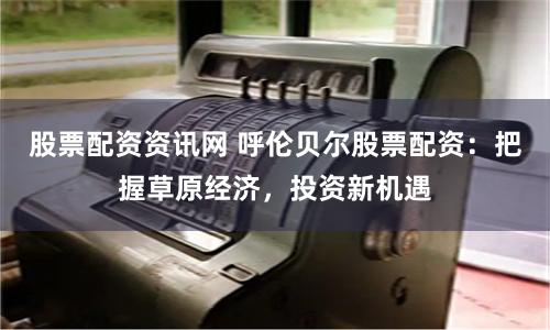股票配资资讯网 呼伦贝尔股票配资：把握草原经济，投资新机遇