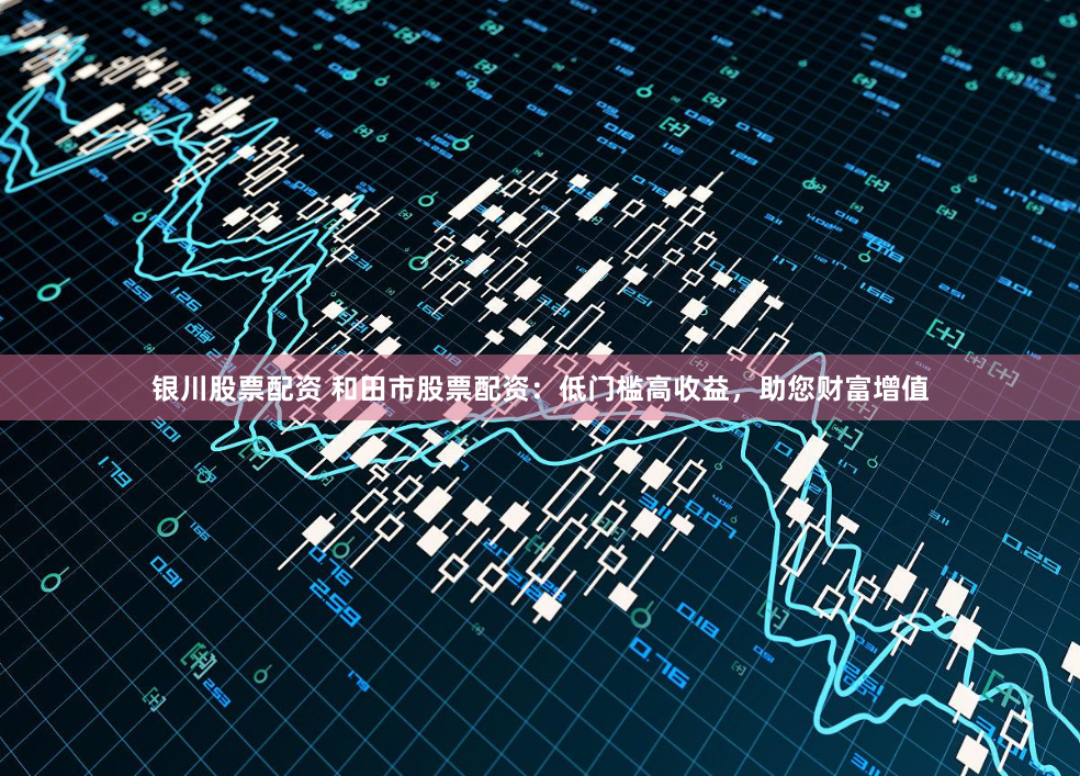 银川股票配资 和田市股票配资：低门槛高收益，助您财富增值