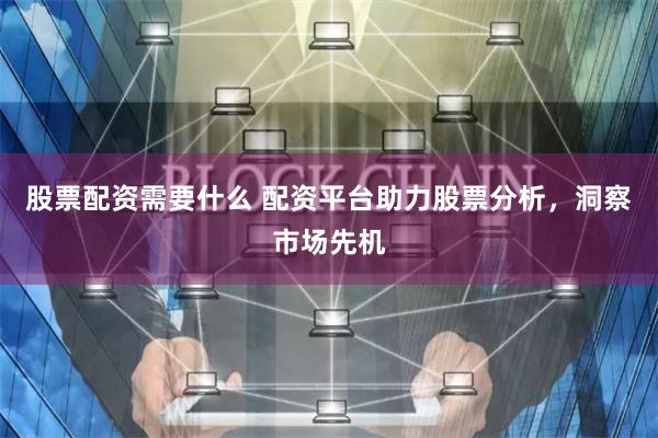 股票配资需要什么 配资平台助力股票分析，洞察市场先机