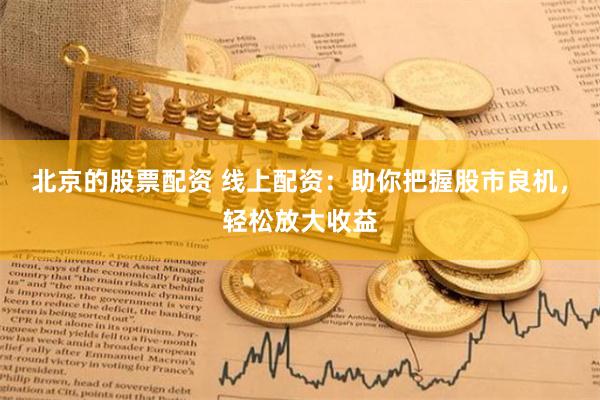 北京的股票配资 线上配资：助你把握股市良机，轻松放大收益