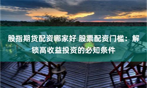 股指期货配资哪家好 股票配资门槛：解锁高收益投资的必知条件