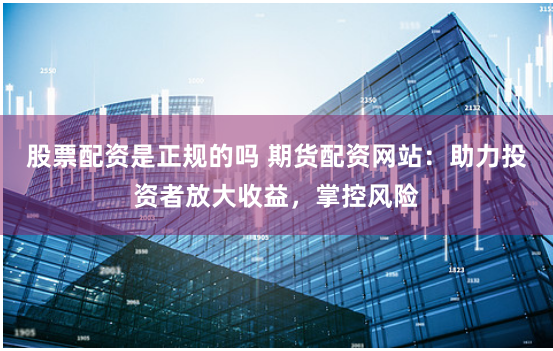 股票配资是正规的吗 期货配资网站：助力投资者放大收益，掌控风险