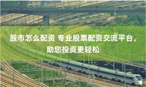 股市怎么配资 专业股票配资交流平台，助您投资更轻松