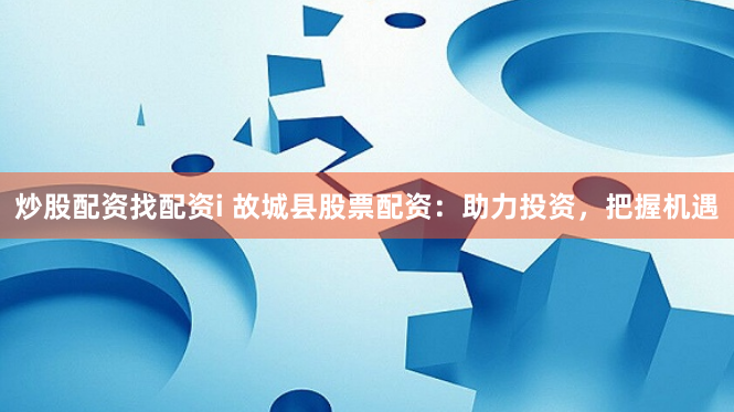 炒股配资找配资i 故城县股票配资：助力投资，把握机遇