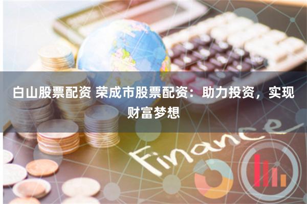 白山股票配资 荣成市股票配资：助力投资，实现财富梦想