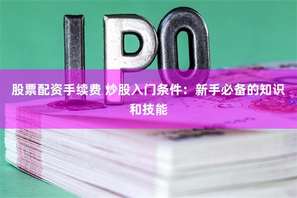 股票配资手续费 炒股入门条件：新手必备的知识和技能
