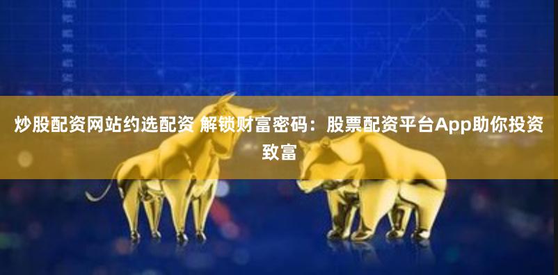 炒股配资网站约选配资 解锁财富密码：股票配资平台App助你投资致富