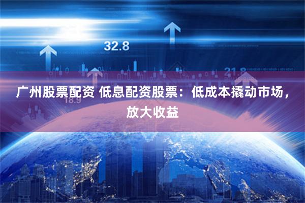 广州股票配资 低息配资股票：低成本撬动市场，放大收益