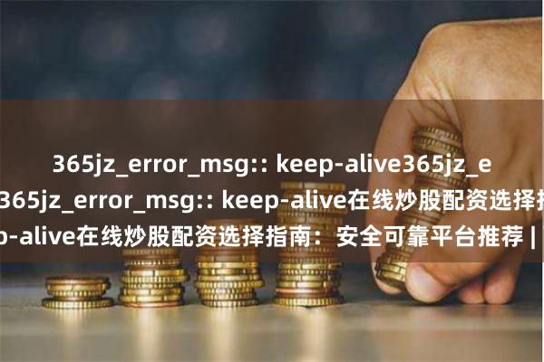 365jz_error_msg:: keep-alive365jz_error_msg:: keep-alive365jz_error_msg:: keep-alive在线炒股配资选择指南：安全可靠平台推荐 | 配资技巧
